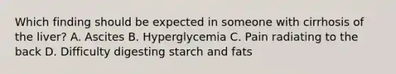 Which finding should be expected in someone with cirrhosis of the liver? A. Ascites B. Hyperglycemia C. Pain radiating to the back D. Difficulty digesting starch and fats