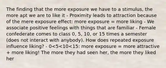 The finding that the more exposure we have to a stimulus, the more apt we are to like it - Proximity leads to attraction because of the mere exposure effect: more exposure = more liking - We associate positive feelings with things that are familiar - Female confederate comes to class 0, 5, 10, or 15 times a semester (does not interact with anybody). How does repeated exposure influence liking? - 0<5<10<15: more exposure = more attractive + more liking! The more they had seen her, the more they liked her