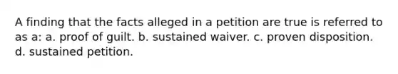 A finding that the facts alleged in a petition are true is referred to as a: a. proof of guilt. b. sustained waiver. c. proven disposition. d. sustained petition.