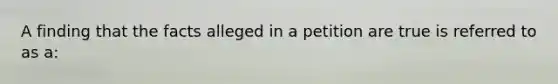 A finding that the facts alleged in a petition are true is referred to as a: