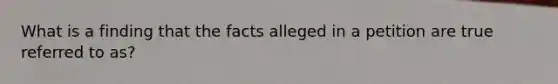 What is a finding that the facts alleged in a petition are true referred to as?