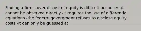 Finding a firm's overall cost of equity is difficult because: -it cannot be observed directly -it requires the use of differential equations -the federal government refuses to disclose equity costs -it can only be guessed at