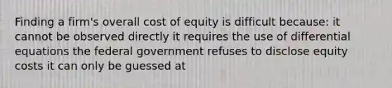 Finding a firm's overall cost of equity is difficult because: it cannot be observed directly it requires the use of differential equations the federal government refuses to disclose equity costs it can only be guessed at