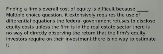 Finding a firm's overall cost of equity is difficult because _____. Multiple choice question. it extensively requires the use of differential equations the federal government refuses to disclose equity costs unless the firm is in the real estate sector there is no way of directly observing the return that the firm's equity investors require on their investment there is no way to estimate it