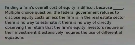 Finding a firm's overall cost of equity is difficult because _____. Multiple choice question. the federal government refuses to disclose equity costs unless the firm is in the real estate sector there is no way to estimate it there is no way of directly observing the return that the firm's equity investors require on their investment it extensively requires the use of differential equations