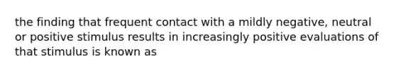 the finding that frequent contact with a mildly negative, neutral or positive stimulus results in increasingly positive evaluations of that stimulus is known as