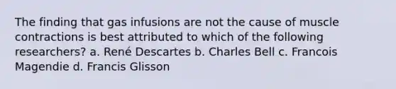 The finding that gas infusions are not the cause of muscle contractions is best attributed to which of the following researchers? a. René Descartes b. Charles Bell c. Francois Magendie d. Francis Glisson