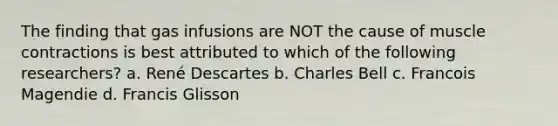 The finding that gas infusions are NOT the cause of muscle contractions is best attributed to which of the following researchers? a. René Descartes b. Charles Bell c. Francois Magendie d. Francis Glisson