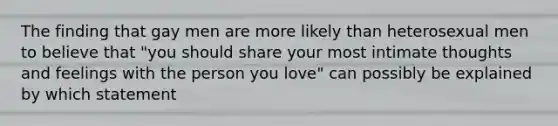 The finding that gay men are more likely than heterosexual men to believe that "you should share your most intimate thoughts and feelings with the person you love" can possibly be explained by which statement