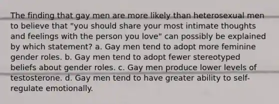 The finding that gay men are more likely than heterosexual men to believe that "you should share your most intimate thoughts and feelings with the person you love" can possibly be explained by which statement? a. Gay men tend to adopt more feminine gender roles. b. Gay men tend to adopt fewer stereotyped beliefs about gender roles. c. Gay men produce lower levels of testosterone. d. Gay men tend to have greater ability to self-regulate emotionally.