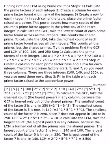 Finding GCF and LCM using Prime columns Steps: 1) Calculate the prime factors of each integer 2) Create a column for each prime factor found within any of the integers 3) Create a row for each integer 4) In each cell of the table, place the prime factor raised to a power. This power counts how many copies of the column's prime factor appear in the prime box of the row's integer To calculate the GCF, take the lowest count of each prime factor found across all the integers. This counts the shared prime. To calculate the LCM, take the highest count of each prime factor found across all the integers. This counts all the primes less the shared primes. Try this problem: Find the GCF and LCM of 100, 140, and 250 Step 1: Calculate the prime factors of each integer. 100 = 2 * 2 * 5 * 5 = 2^2 * 5^2 140 = 2 * 2 * 5 * 7 = 2^2 * 5 * 7 250 = 2 * 5 * 5 * 5 = 2 * 5^3 Step 2: Create a column for each prime factor base and a row for each integer. The different prime factors are 2, 5, and 7, so you need three columns. There are three integers (100, 140, and 250), so you also need three rows. Step 3: Fill in the table with each prime factor raised to the appropriate power: _________________________________________________________ Number | 2 | | 5 | | 7 | 100 | 2^2 |*| 5^2 |*| 7^0 | 140 | 2^2 |*| 5^1 |*| 7^1 | 250 | 2^1 |*| 5^3 |*| 7^0 | To calculate the GCF, take the smallest count (the lowest power) in any column, because the GCF is formed only out of the shared primes. The smallest count of the factor 2 is one, in 250 (=2^1 * 5^3). The smallest count of the factor is 5 is one, in 140 (=2^1 * 5^1 * 7^1). The smallest count of the factor 7 is zero, since 7 does not appear in 100 or in 250. GCF = 2^1 * 5^1 * 7^0 = 10 To calculate the LCM, take the largest count (the highest power) in any column, because the LCM is formed out of all the primes less the shared primes. The largest count of the factor 2 is two, in 140 and 100. The largest count of the factor 5 is three, in 250. The largest count of the factor 7 is one, in 140. LCM = 2^2 * 5^3 * 7^1 = 3,500