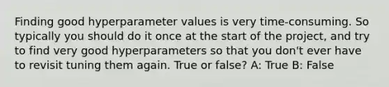 Finding good hyperparameter values is very time-consuming. So typically you should do it once at the start of the project, and try to find very good hyperparameters so that you don't ever have to revisit tuning them again. True or false? A: True B: False