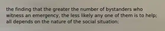 the finding that the greater the number of bystanders who witness an emergency, the less likely any one of them is to help; all depends on the nature of the social situation: