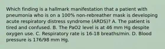 Which finding is a hallmark manifestation that a patient with pneumonia who is on a 100% non-rebreather mask is developing acute respiratory distress syndrome (ARDS)? A. The patient is tired and confused. B. The PaO2 level is at 46 mm Hg despite oxygen use. C. Respiratory rate is 16-18 breaths/min. D. Blood pressure is 176/98 mm Hg.