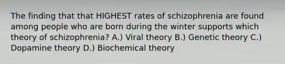 The finding that that HIGHEST rates of schizophrenia are found among people who are born during the winter supports which theory of schizophrenia? A.) Viral theory B.) Genetic theory C.) Dopamine theory D.) Biochemical theory