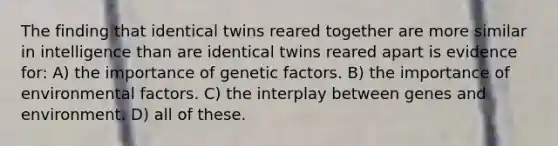 The finding that identical twins reared together are more similar in intelligence than are identical twins reared apart is evidence for: A) the importance of genetic factors. B) the importance of environmental factors. C) the interplay between genes and environment. D) all of these.