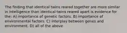 The finding that identical twins reared together are more similar in intelligence than identical twins reared apart is evidence for the: A) importance of genetic factors. B) importance of environmental factors. C) interplay between genes and environment. D) all of the above