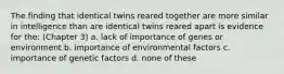 The finding that identical twins reared together are more similar in intelligence than are identical twins reared apart is evidence for the: (Chapter 3) a. lack of importance of genes or environment b. importance of environmental factors c. importance of genetic factors d. none of these