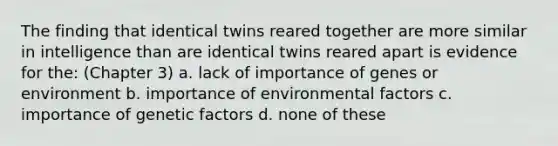 The finding that identical twins reared together are more similar in intelligence than are identical twins reared apart is evidence for the: (Chapter 3) a. lack of importance of genes or environment b. importance of environmental factors c. importance of genetic factors d. none of these