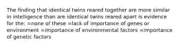 The finding that identical twins reared together are more similar in intelligence than are identical twins reared apart is evidence for the: =none of these =lack of importance of genes or environment =importance of environmental factors =importance of genetic factors