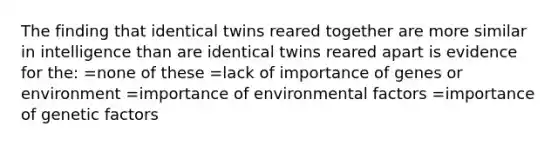 The finding that identical twins reared together are more similar in intelligence than are identical twins reared apart is evidence for the: =none of these =lack of importance of genes or environment =importance of environmental factors =importance of genetic factors