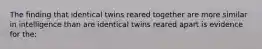 The finding that identical twins reared together are more similar in intelligence than are identical twins reared apart is evidence for the: