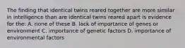 The finding that identical twins reared together are more similar in intelligence than are identical twins reared apart is evidence for the: A. none of these B. lack of importance of genes or environment C. importance of genetic factors D. importance of environmental factors