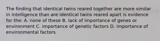 The finding that identical twins reared together are more similar in intelligence than are identical twins reared apart is evidence for the: A. none of these B. lack of importance of genes or environment C. importance of genetic factors D. importance of environmental factors