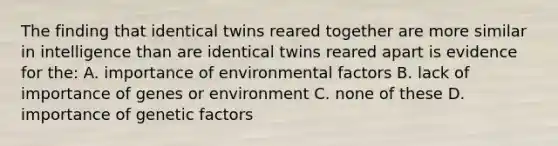 The finding that identical twins reared together are more similar in intelligence than are identical twins reared apart is evidence for the: A. importance of environmental factors B. lack of importance of genes or environment C. none of these D. importance of genetic factors