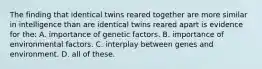 The finding that identical twins reared together are more similar in intelligence than are identical twins reared apart is evidence for the: A. importance of genetic factors. B. importance of environmental factors. C. interplay between genes and environment. D. all of these.