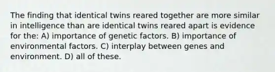 The finding that identical twins reared together are more similar in intelligence than are identical twins reared apart is evidence for the: A) importance of genetic factors. B) importance of environmental factors. C) interplay between genes and environment. D) all of these.