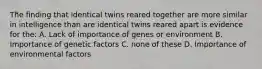 The finding that identical twins reared together are more similar in intelligence than are identical twins reared apart is evidence for the: A. Lack of importance of genes or environment B. Importance of genetic factors C. none of these D. Importance of environmental factors