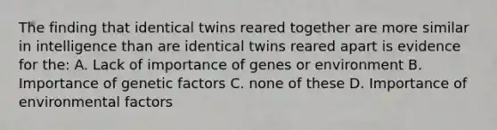 The finding that identical twins reared together are more similar in intelligence than are identical twins reared apart is evidence for the: A. Lack of importance of genes or environment B. Importance of genetic factors C. none of these D. Importance of environmental factors