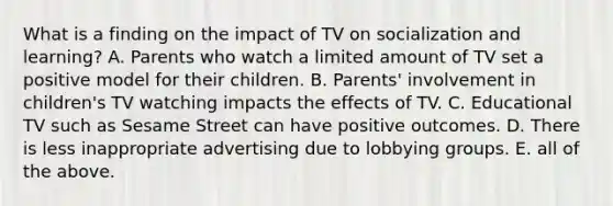 What is a finding on the impact of TV on socialization and learning? A. Parents who watch a limited amount of TV set a positive model for their children. B. Parents' involvement in children's TV watching impacts the effects of TV. C. Educational TV such as Sesame Street can have positive outcomes. D. There is less inappropriate advertising due to lobbying groups. E. all of the above.