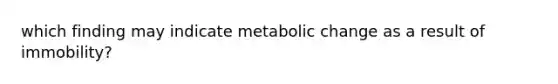 which finding may indicate metabolic change as a result of immobility?