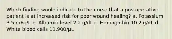 Which finding would indicate to the nurse that a postoperative patient is at increased risk for poor wound healing? a. Potassium 3.5 mEq/L b. Albumin level 2.2 g/dL c. Hemoglobin 10.2 g/dL d. White blood cells 11,900/μL