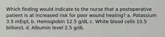 Which finding would indicate to the nurse that a postoperative patient is at increased risk for poor wound healing? a. Potassium 3.5 mEq/L b. Hemoglobin 12.5 g/dL c. White blood cells 10.5 billion/L d. Albumin level 2.5 g/dL