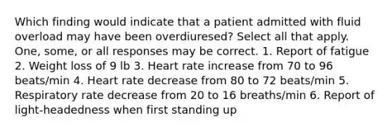 Which finding would indicate that a patient admitted with fluid overload may have been overdiuresed? Select all that apply. One, some, or all responses may be correct. 1. Report of fatigue 2. Weight loss of 9 lb 3. Heart rate increase from 70 to 96 beats/min 4. Heart rate decrease from 80 to 72 beats/min 5. Respiratory rate decrease from 20 to 16 breaths/min 6. Report of light-headedness when first standing up