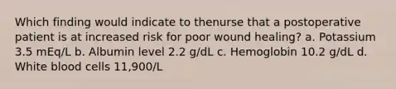 Which finding would indicate to thenurse that a postoperative patient is at increased risk for poor wound healing? a. Potassium 3.5 mEq/L b. Albumin level 2.2 g/dL c. Hemoglobin 10.2 g/dL d. White blood cells 11,900/L