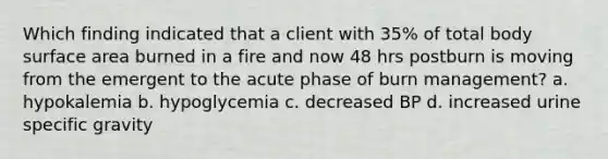 Which finding indicated that a client with 35% of total body surface area burned in a fire and now 48 hrs postburn is moving from the emergent to the acute phase of burn management? a. hypokalemia b. hypoglycemia c. decreased BP d. increased urine specific gravity