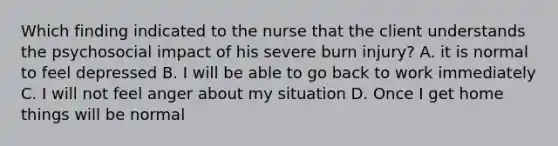 Which finding indicated to the nurse that the client understands the psychosocial impact of his severe burn injury? A. it is normal to feel depressed B. I will be able to go back to work immediately C. I will not feel anger about my situation D. Once I get home things will be normal