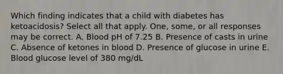 Which finding indicates that a child with diabetes has ketoacidosis? Select all that apply. One, some, or all responses may be correct. A. Blood pH of 7.25 B. Presence of casts in urine C. Absence of ketones in blood D. Presence of glucose in urine E. Blood glucose level of 380 mg/dL