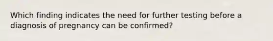 Which finding indicates the need for further testing before a diagnosis of pregnancy can be confirmed?