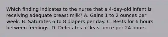 Which finding indicates to the nurse that a 4-day-old infant is receiving adequate breast milk? A. Gains 1 to 2 ounces per week. B. Saturates 6 to 8 diapers per day. C. Rests for 6 hours between feedings. D. Defecates at least once per 24 hours.