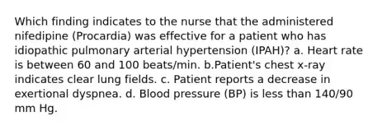 Which finding indicates to the nurse that the administered nifedipine (Procardia) was effective for a patient who has idiopathic pulmonary arterial hypertension (IPAH)? a. Heart rate is between 60 and 100 beats/min. b.Patient's chest x-ray indicates clear lung fields. c. Patient reports a decrease in exertional dyspnea. d. Blood pressure (BP) is less than 140/90 mm Hg.