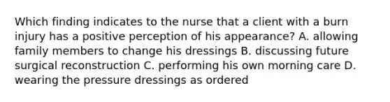 Which finding indicates to the nurse that a client with a burn injury has a positive perception of his appearance? A. allowing family members to change his dressings B. discussing future surgical reconstruction C. performing his own morning care D. wearing the pressure dressings as ordered