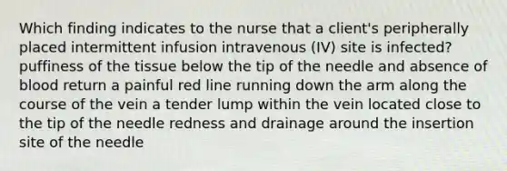 Which finding indicates to the nurse that a client's peripherally placed intermittent infusion intravenous (IV) site is infected? puffiness of the tissue below the tip of the needle and absence of blood return a painful red line running down the arm along the course of the vein a tender lump within the vein located close to the tip of the needle redness and drainage around the insertion site of the needle