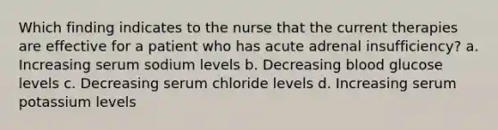 Which finding indicates to the nurse that the current therapies are effective for a patient who has acute adrenal insufficiency? a. Increasing serum sodium levels b. Decreasing blood glucose levels c. Decreasing serum chloride levels d. Increasing serum potassium levels