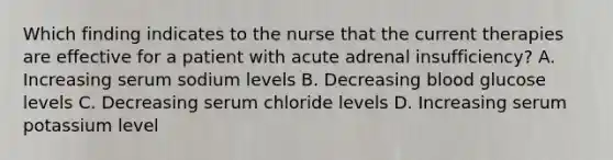 Which finding indicates to the nurse that the current therapies are effective for a patient with acute adrenal insufficiency? A. Increasing serum sodium levels B. Decreasing blood glucose levels C. Decreasing serum chloride levels D. Increasing serum potassium level