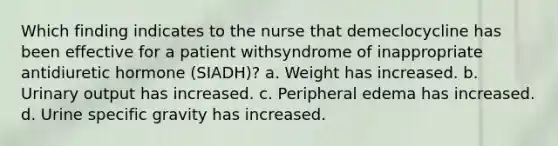 Which finding indicates to the nurse that demeclocycline has been effective for a patient withsyndrome of inappropriate antidiuretic hormone (SIADH)? a. Weight has increased. b. Urinary output has increased. c. Peripheral edema has increased. d. Urine specific gravity has increased.